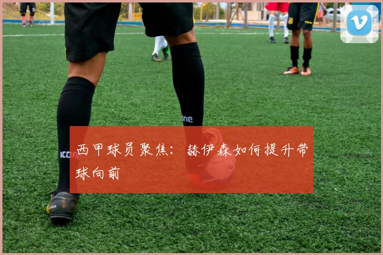 西甲球员聚焦:赫伊森如何提升带球向前