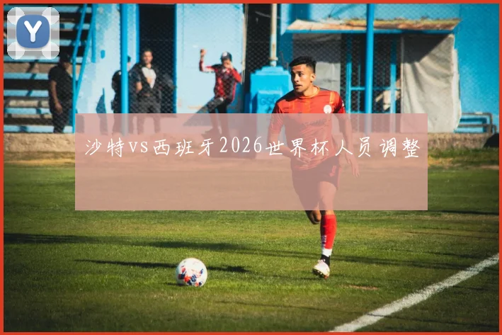 沙特vs西班牙2026世界杯人员调整
