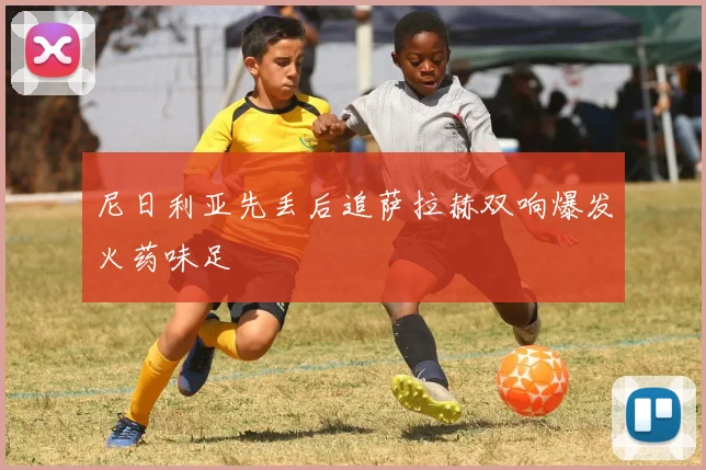 尼日利亚先丢后追萨拉赫双响爆发火药味足
