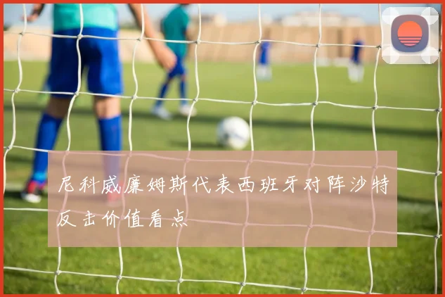 尼科威廉姆斯代表西班牙对阵沙特反击价值看点